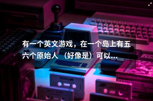 有一个英文游戏，在一个岛上有五六个原始人 （好像是）可以生火钓鱼烤鱼 有厕所 能火山爆发 有早上黄-第1张-游戏信息-龙启网