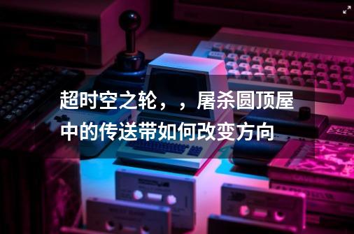 超时空之轮,,屠杀圆顶屋中的传送带如何改变方向-第1张-游戏信息-龙启网
