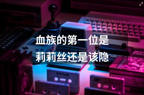 血族的第一位是莉莉丝还是该隐-第1张-游戏信息-龙启网
