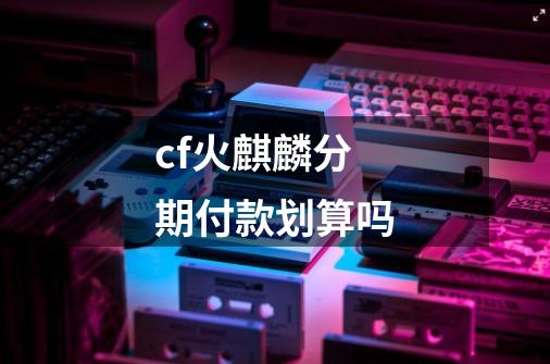 cf火麒麟分期付款划算吗-第1张-游戏信息-龙启网