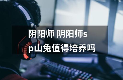 阴阳师 阴阳师sp山兔值得培养吗-第1张-游戏信息-龙启网