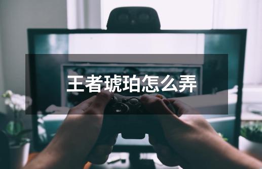 王者琥珀怎么弄-第1张-游戏信息-龙启网