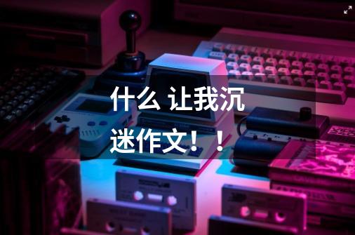 什么 让我沉迷作文!!-第1张-游戏信息-龙启网