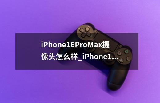 iPhone16ProMax摄像头怎么样_iPhone16ProMax摄像头参数一览-第1张-游戏信息-龙启网