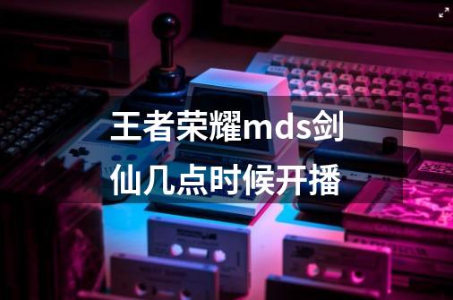 王者荣耀mds剑仙几点时候开播-第1张-游戏信息-龙启网