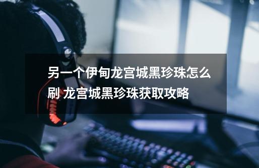 另一个伊甸龙宫城黑珍珠怎么刷 龙宫城黑珍珠获取攻略-第1张-游戏信息-龙启网