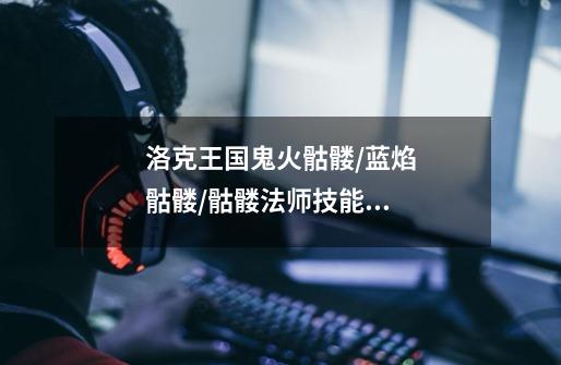 洛克王国鬼火骷髅/蓝焰骷髅/骷髅法师技能表-第1张-游戏信息-龙启网