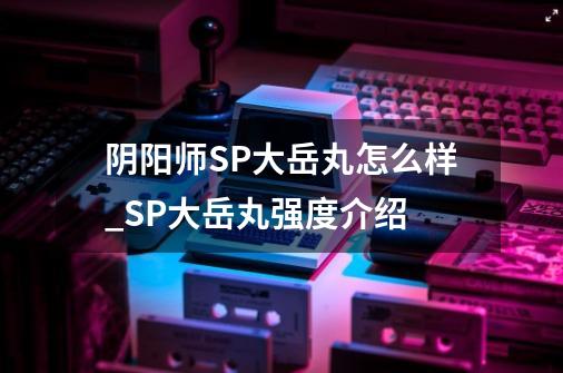 阴阳师SP大岳丸怎么样_SP大岳丸强度介绍-第1张-游戏信息-龙启网