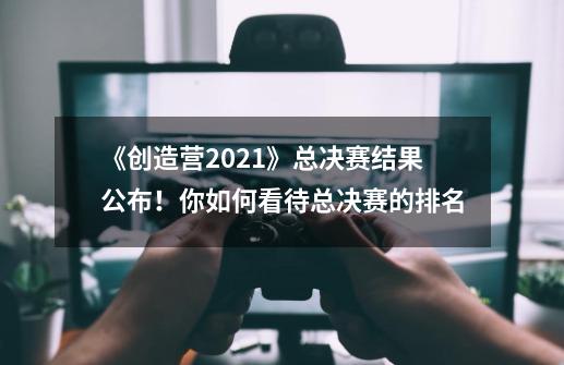 《创造营2021》总决赛结果公布!你如何看待总决赛的排名-第1张-游戏信息-龙启网