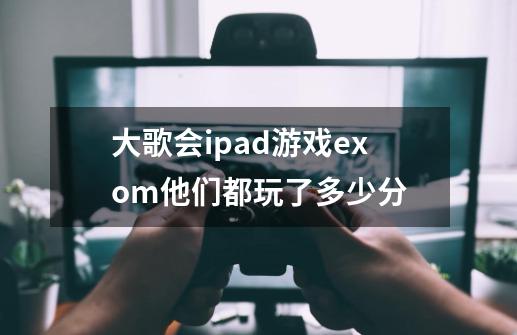 大歌会ipad游戏exom他们都玩了多少分-第1张-游戏信息-龙启网
