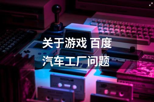 关于游戏 百度汽车工厂问题-第1张-游戏信息-龙启网
