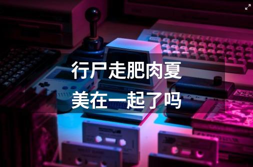 行尸走肥肉夏美在一起了吗-第1张-游戏信息-龙启网