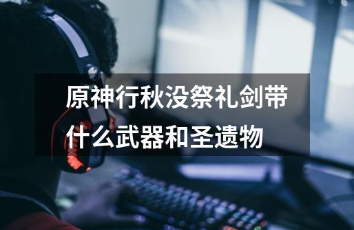原神行秋没祭礼剑带什么武器和圣遗物-第1张-游戏信息-龙启网