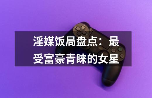 淫媒饭局盘点:最受富豪青睐的女星-第1张-游戏信息-龙启网