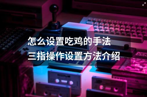 怎么设置吃鸡的手法 三指操作设置方法介绍-第1张-游戏信息-龙启网
