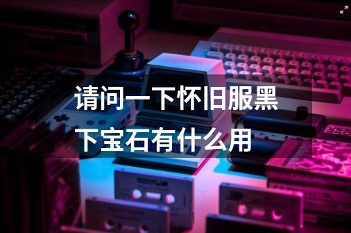请问一下怀旧服黑下宝石有什么用-第1张-游戏信息-龙启网