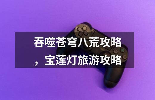 吞噬苍穹八荒攻略,宝莲灯旅游攻略-第1张-游戏信息-龙启网