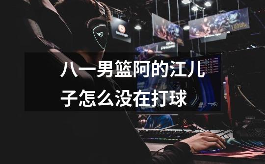 八一男篮阿的江儿子怎么没在打球-第1张-游戏信息-龙启网