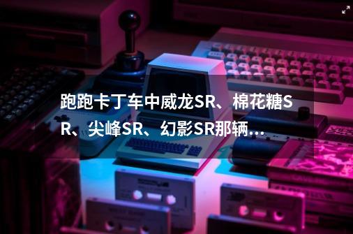 跑跑卡丁车中威龙SR、棉花糖SR、尖峰SR、幻影SR那辆车最好-第1张-游戏信息-龙启网