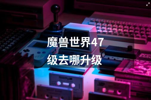 魔兽世界47级去哪升级-第1张-游戏信息-龙启网