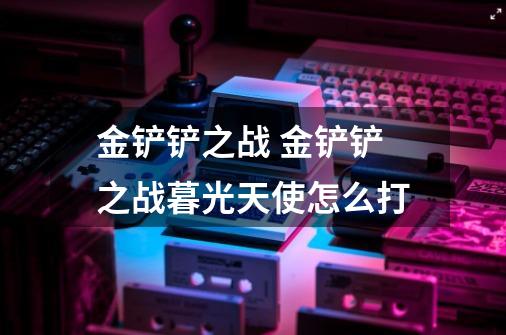金铲铲之战 金铲铲之战暮光天使怎么打-第1张-游戏信息-龙启网