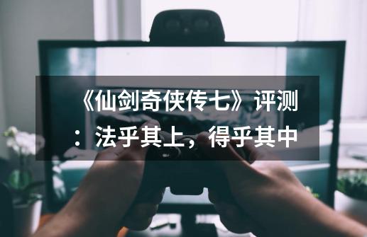 《仙剑奇侠传七》评测:法乎其上,得乎其中-第1张-游戏信息-龙启网