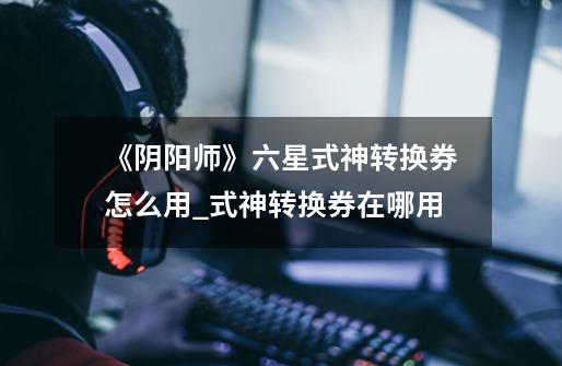 《阴阳师》六星式神转换券怎么用?_式神转换券在哪用-第1张-游戏信息-龙启网