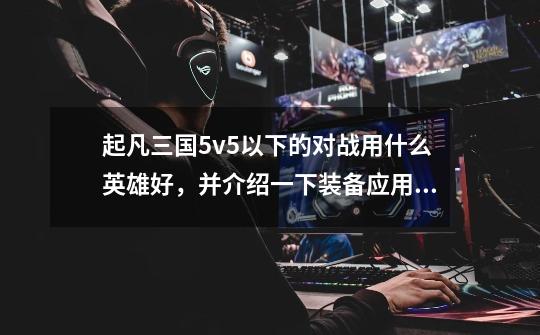 起凡三国5v5以下的对战用什么英雄好,并介绍一下装备应用及玩法战略。-第1张-游戏信息-龙启网
