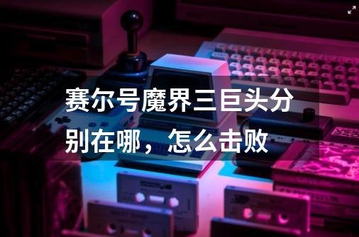 赛尔号魔界三巨头分别在哪,怎么击败-第1张-游戏信息-龙启网