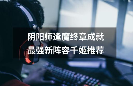 阴阳师逢魔终章成就 最强新阵容千姬推荐-第1张-游戏信息-龙启网