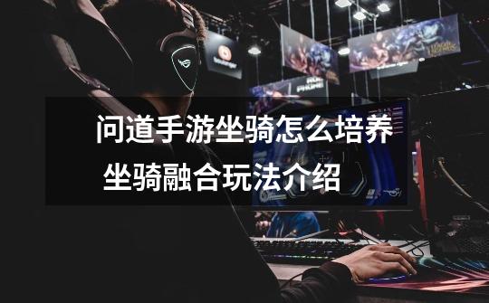 问道手游坐骑怎么培养 坐骑融合玩法介绍-第1张-游戏信息-龙启网