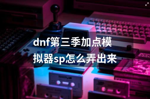 dnf第三季加点模拟器sp怎么弄出来-第1张-游戏信息-龙启网