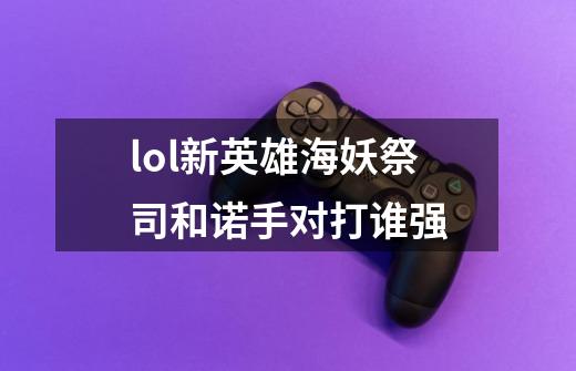 lol新英雄海妖祭司和诺手对打谁强-第1张-游戏信息-龙启网