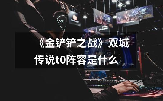 《金铲铲之战》双城传说t0阵容是什么-第1张-游戏信息-龙启网