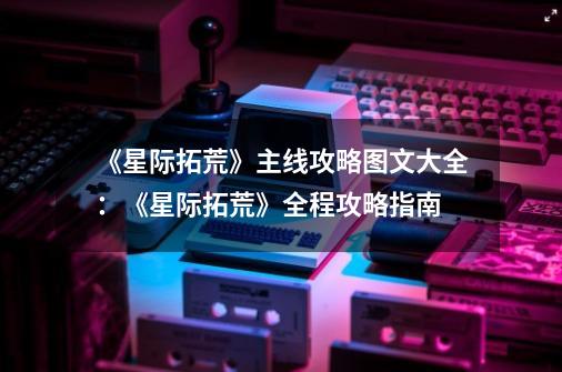 《星际拓荒》主线攻略图文大全:《星际拓荒》全程攻略指南-第1张-游戏信息-龙启网