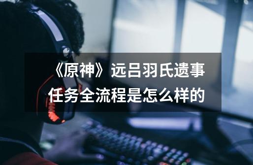 《原神》远吕羽氏遗事任务全流程是怎么样的-第1张-游戏信息-龙启网
