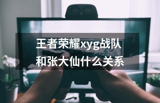王者荣耀xyg战队和张大仙什么关系-第1张-游戏信息-龙启网