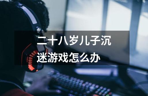 二十八岁儿子沉迷游戏怎么办-第1张-游戏信息-龙启网