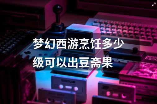 梦幻西游烹饪多少级可以出豆斋果-第1张-游戏信息-龙启网