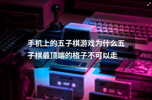 手机上的五子棋游戏为什么五子棋最顶端的格子不可以走-第1张-游戏信息-龙启网