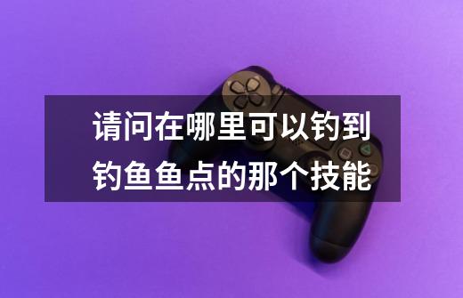 请问在哪里可以钓到钓鱼鱼点的那个技能-第1张-游戏信息-龙启网