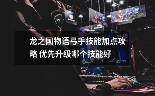 龙之国物语弓手技能加点攻略 优先升级哪个技能好-第1张-游戏信息-龙启网