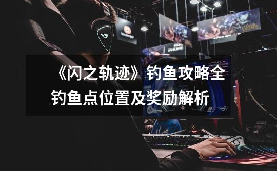 《闪之轨迹》钓鱼攻略全钓鱼点位置及奖励解析-第1张-游戏信息-龙启网