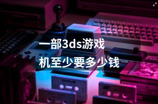 一部3ds游戏机至少要多少钱-第1张-游戏信息-龙启网