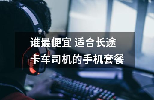 谁最便宜 适合长途卡车司机的手机套餐-第1张-游戏信息-龙启网