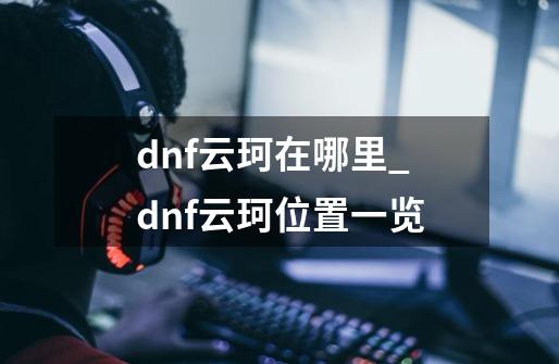dnf云珂在哪里_dnf云珂位置一览-第1张-游戏信息-龙启网
