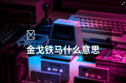 金戈铁马什么意思-第1张-游戏信息-龙启网