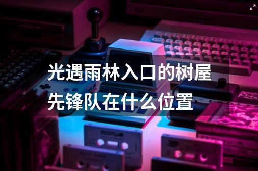 光遇雨林入口的树屋先锋队在什么位置-第1张-游戏信息-龙启网