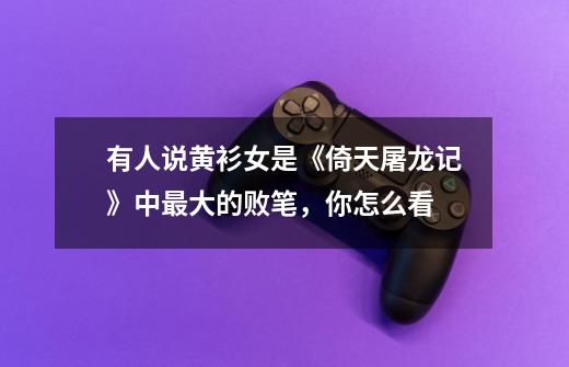 有人说黄衫女是《倚天屠龙记》中最大的败笔,你怎么看-第1张-游戏信息-龙启网
