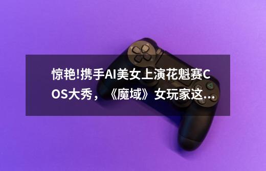 惊艳!携手AI美女上演花魁赛COS大秀,《魔域》女玩家这回是真拼了-第1张-游戏信息-龙启网